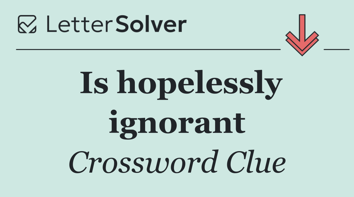 Is hopelessly ignorant