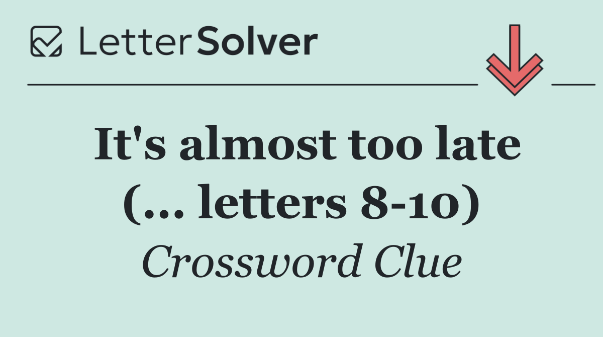 It's almost too late (... letters 8 10)