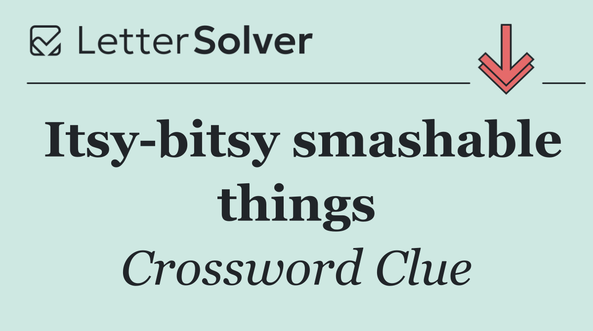 Itsy bitsy smashable things