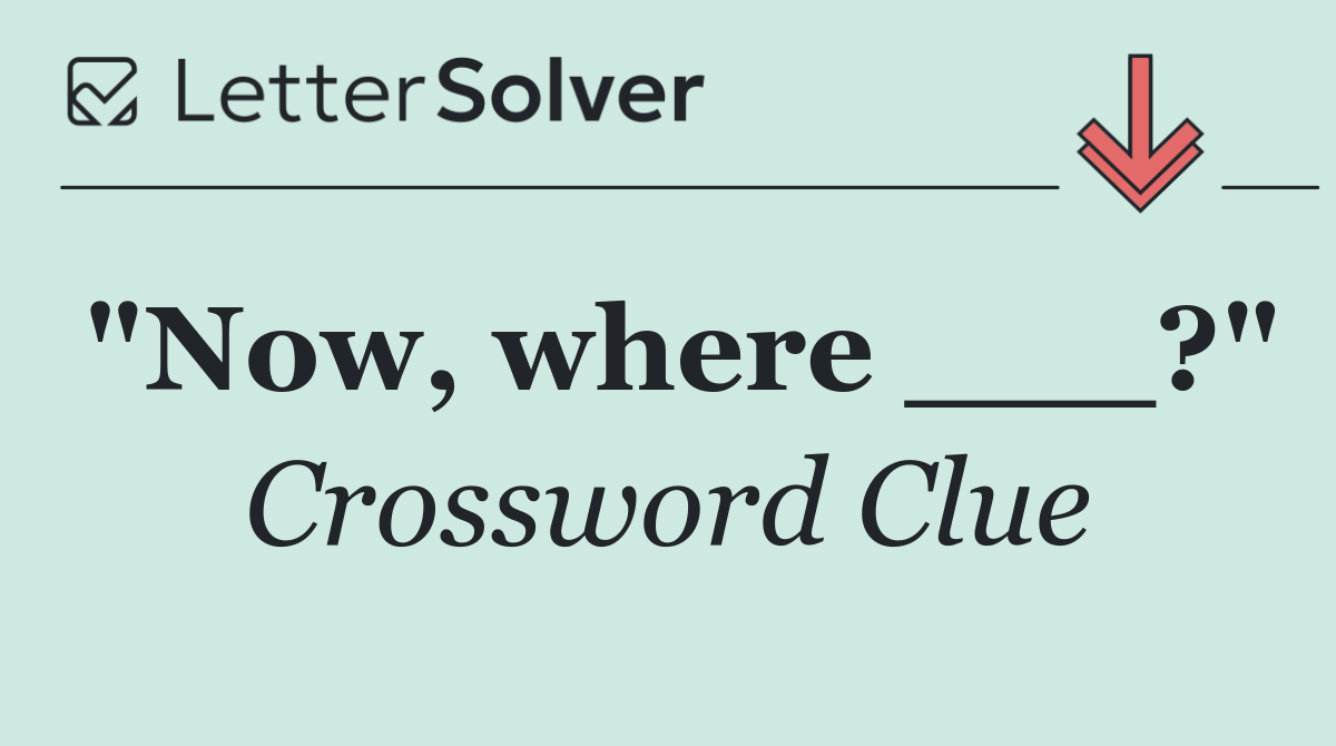 "Now, where ___?"