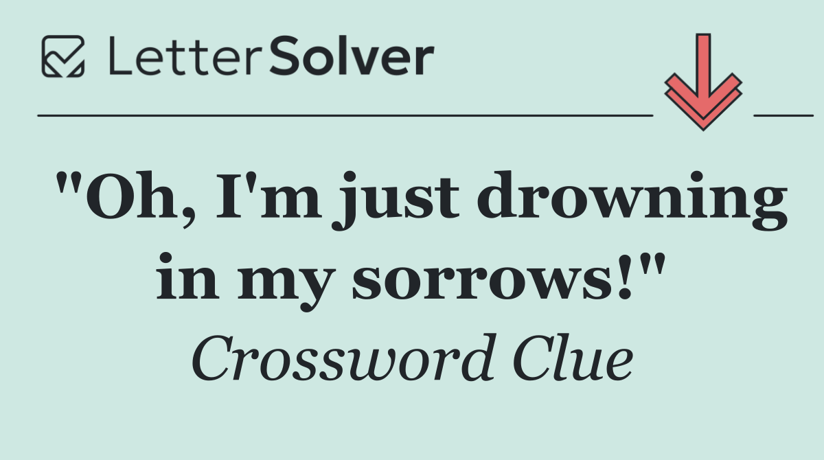 "Oh, I'm just drowning in my sorrows!"
