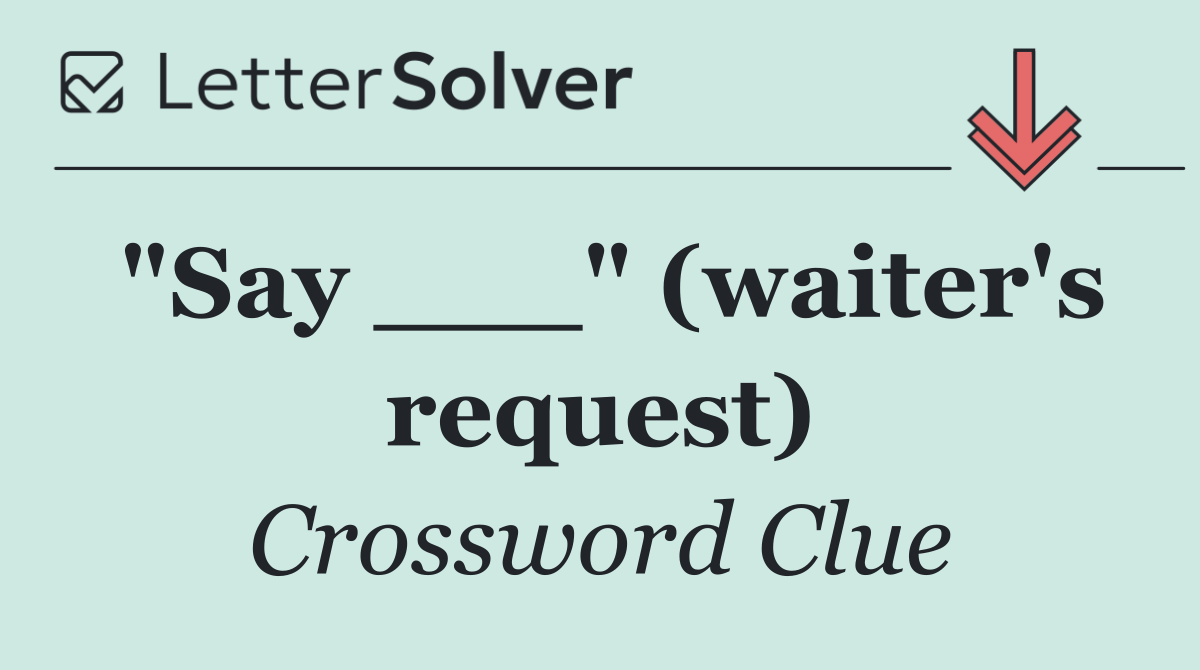 "Say ___" (waiter's request)