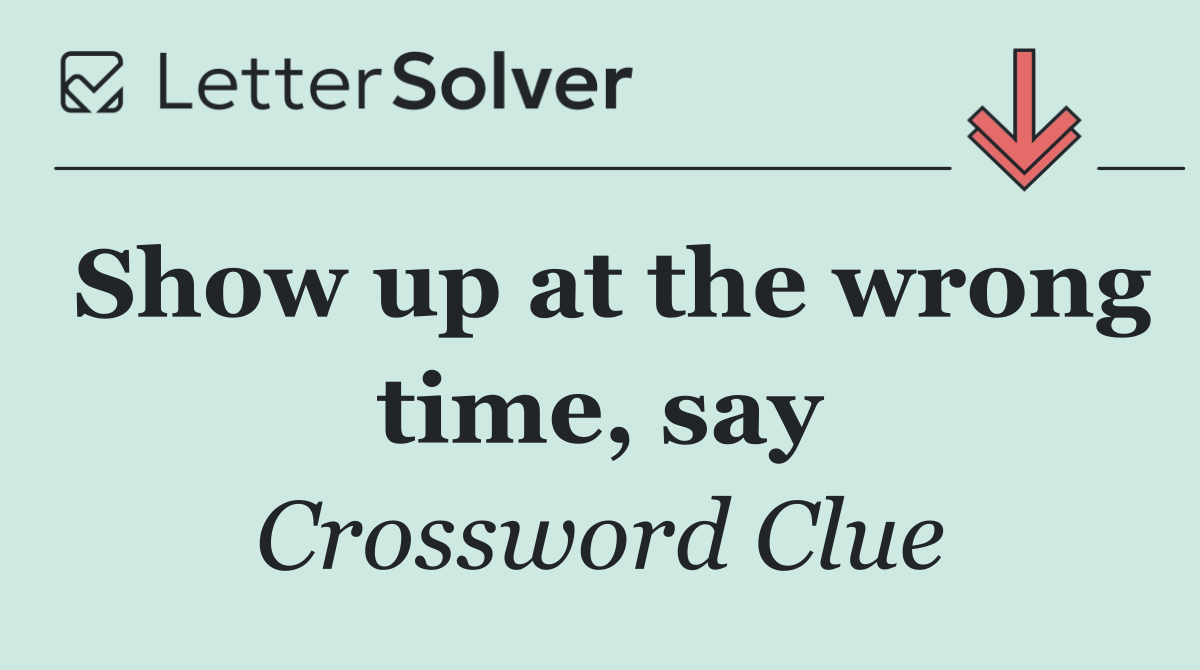 Show up at the wrong time, say