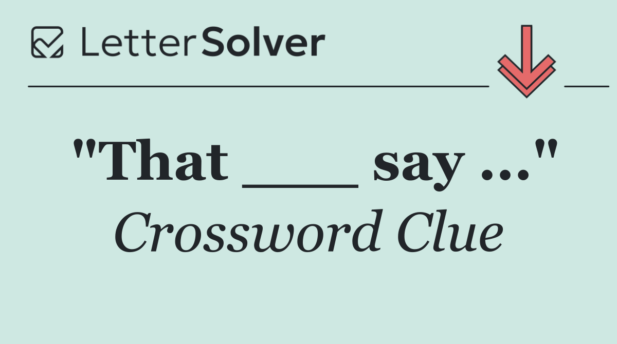 "That ___ say ..."