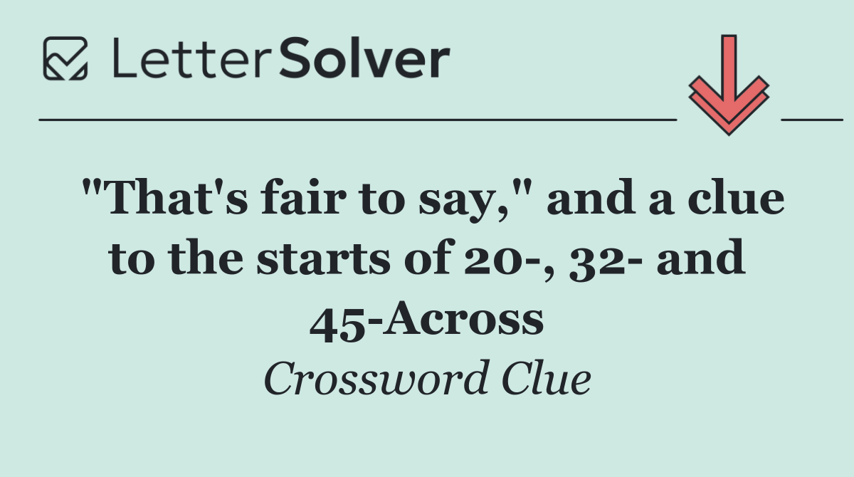 "That's fair to say," and a clue to the starts of 20 , 32  and 45 Across