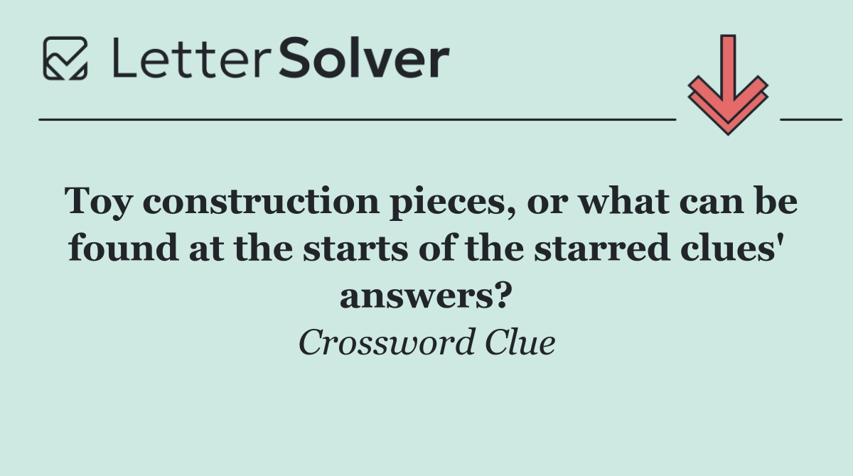 Toy construction pieces, or what can be found at the starts of the starred clues' answers?