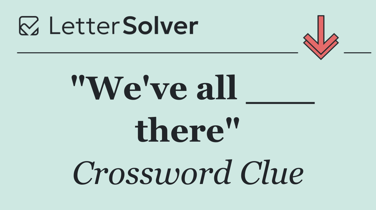 "We've all ___ there"