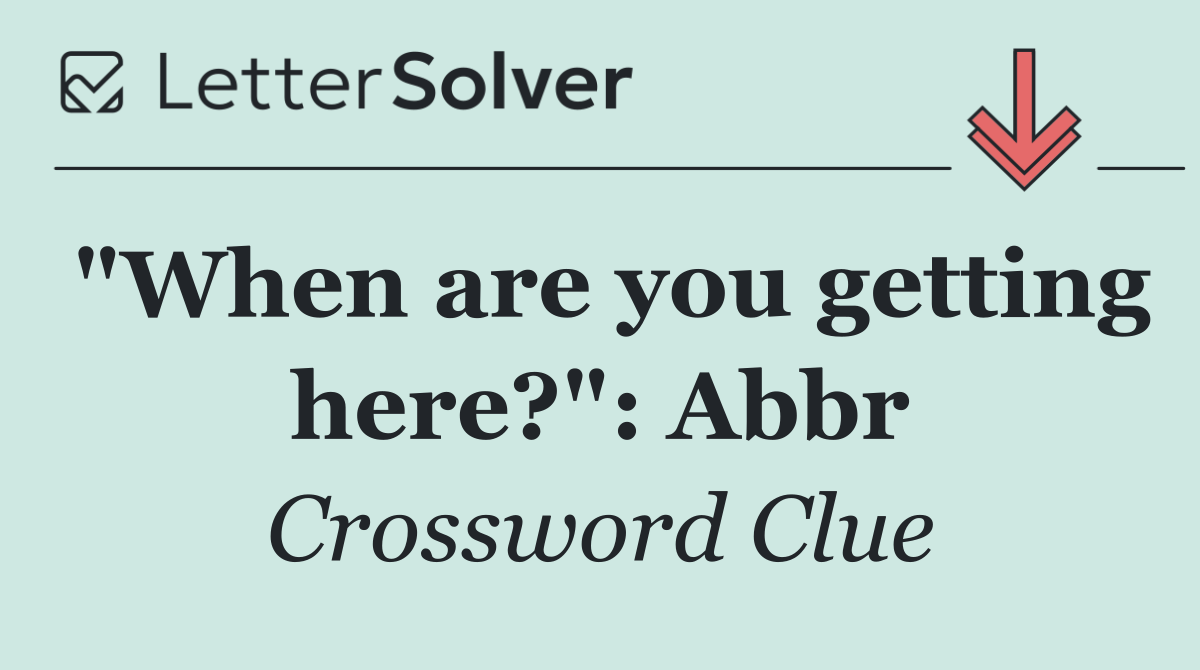 "When are you getting here?": Abbr