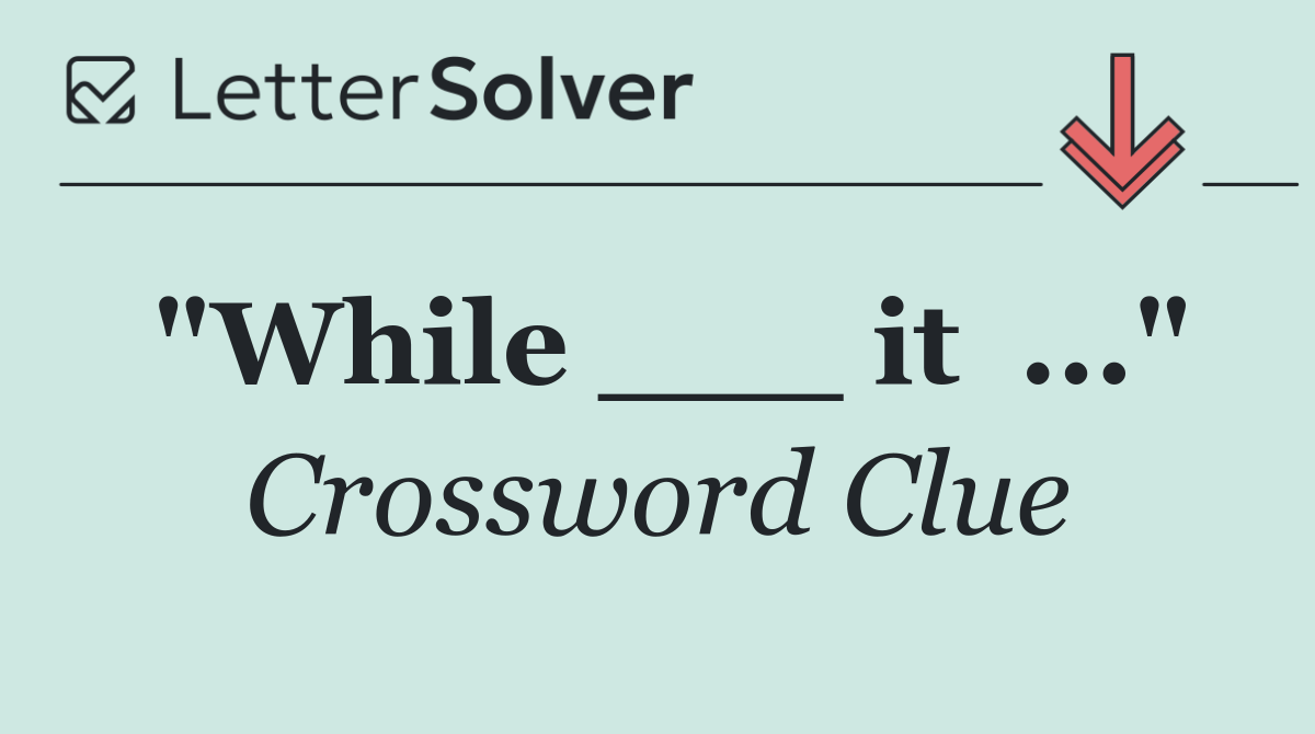 "While ___ it  ..."