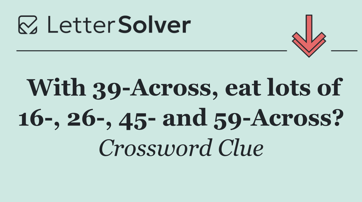 With 39 Across, eat lots of 16 , 26 , 45  and 59 Across?