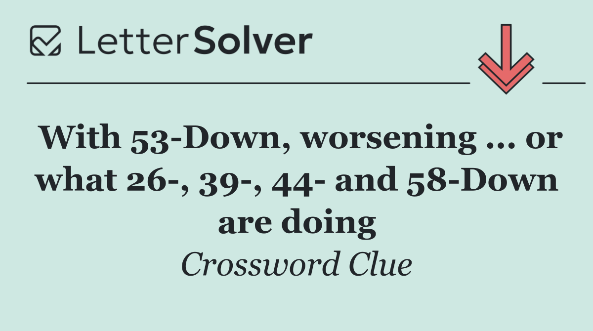 With 53 Down, worsening ... or what 26 , 39 , 44  and 58 Down are doing