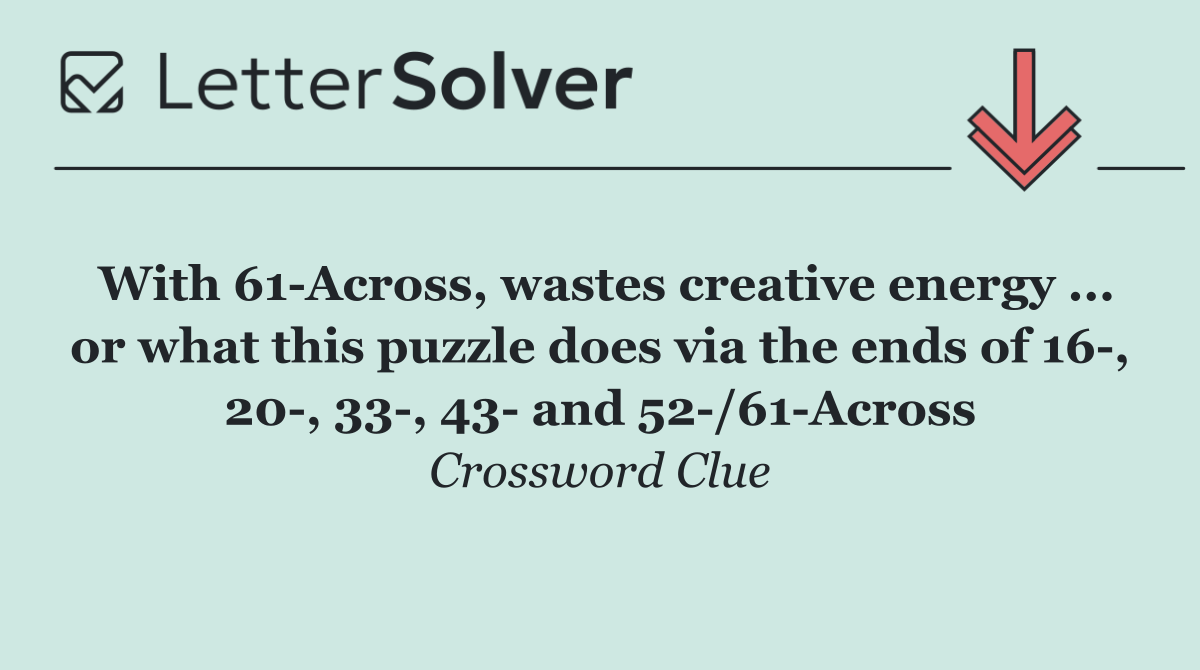 With 61 Across, wastes creative energy ... or what this puzzle does via the ends of 16 , 20 , 33 , 43  and 52 /61 Across