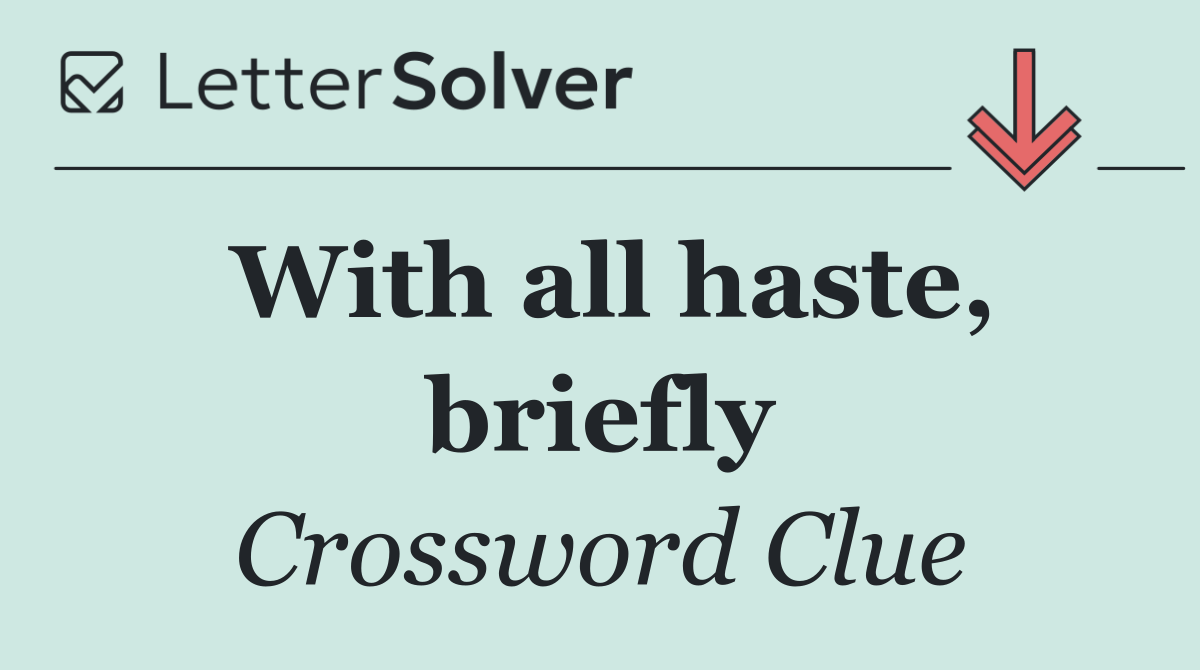 With all haste, briefly