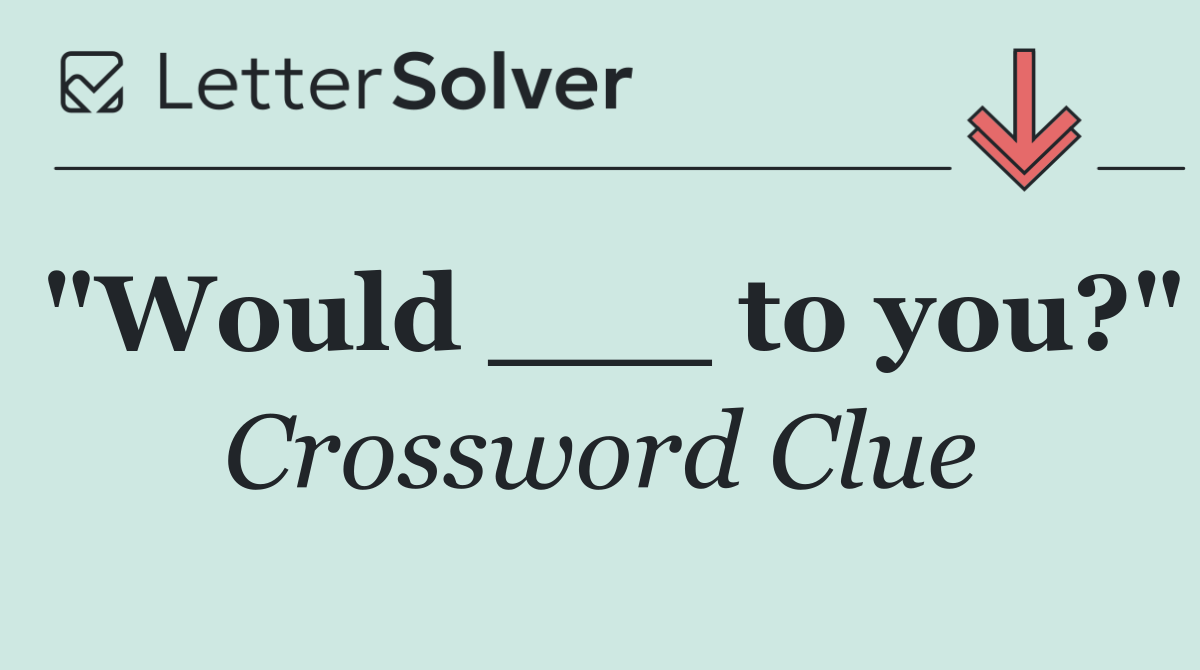 "Would ___ to you?"