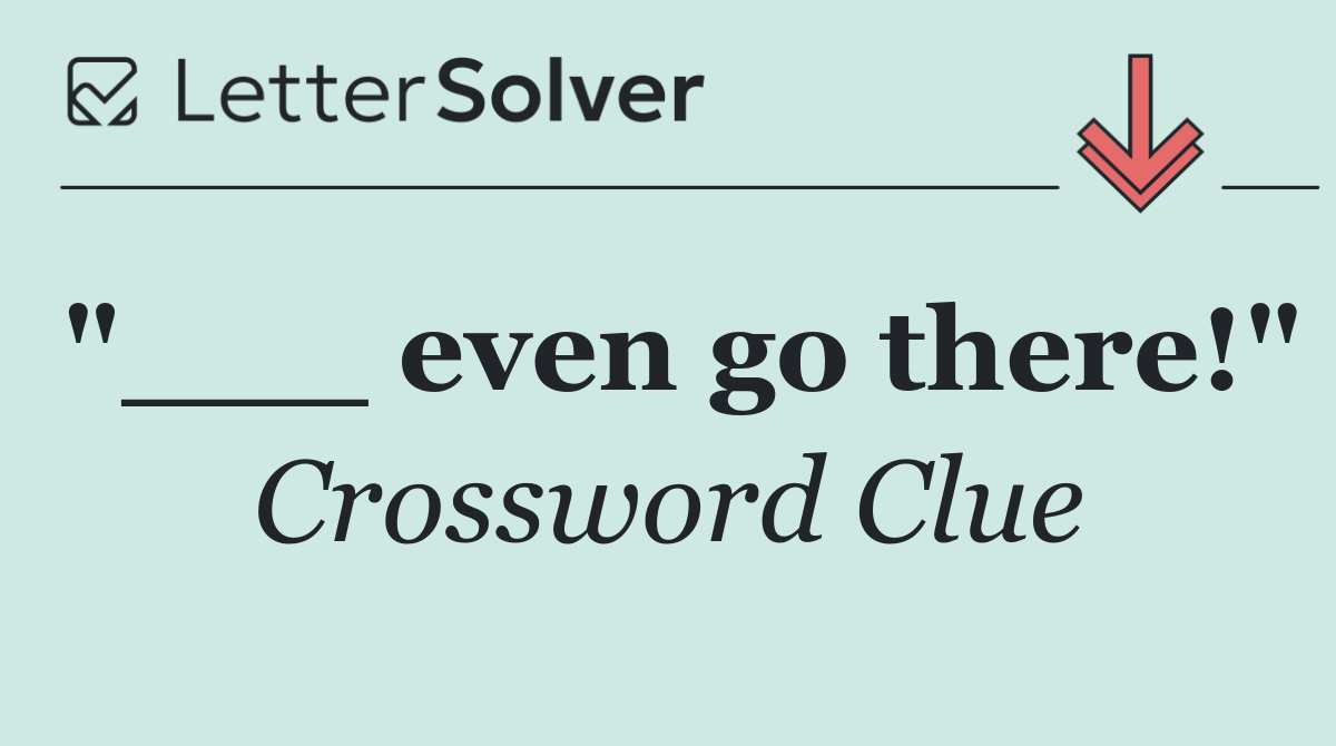 "___ even go there!"