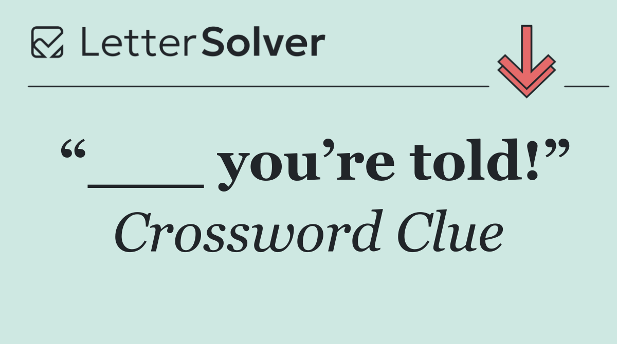 “___ you’re told!”