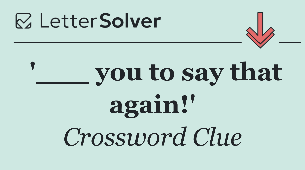 '___ you to say that again!'