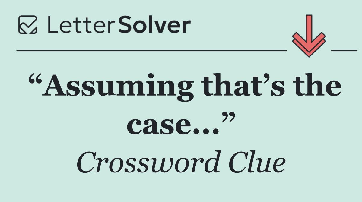 “Assuming that’s the case...”