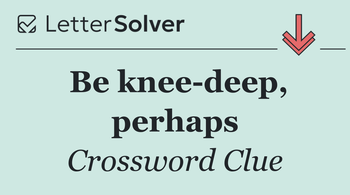 Be knee deep, perhaps