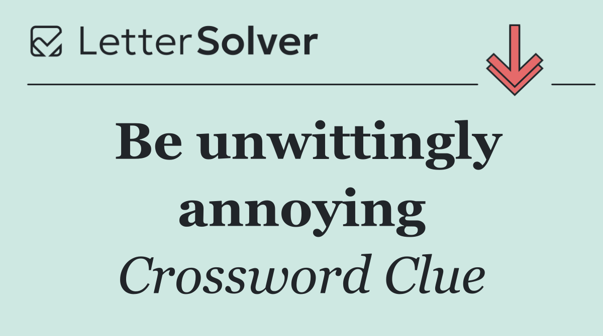 Be unwittingly annoying