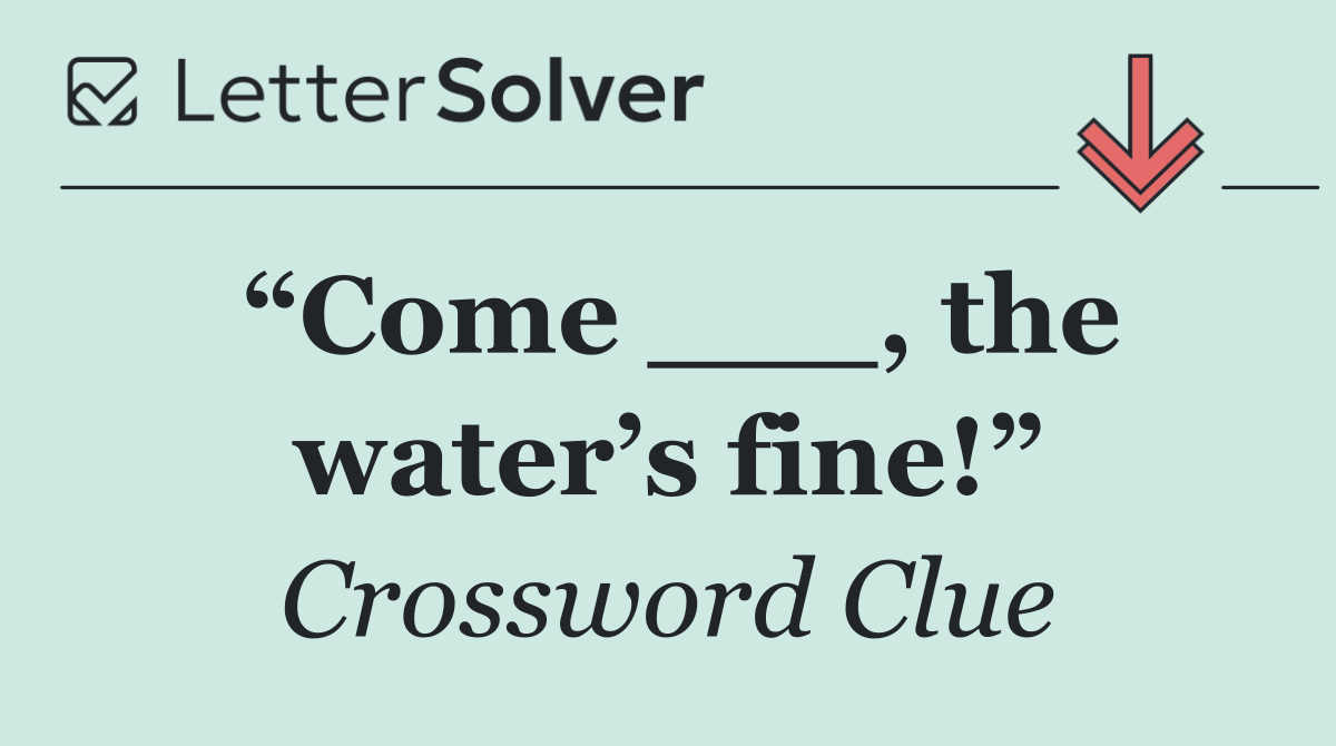 “Come ___, the water’s fine!”