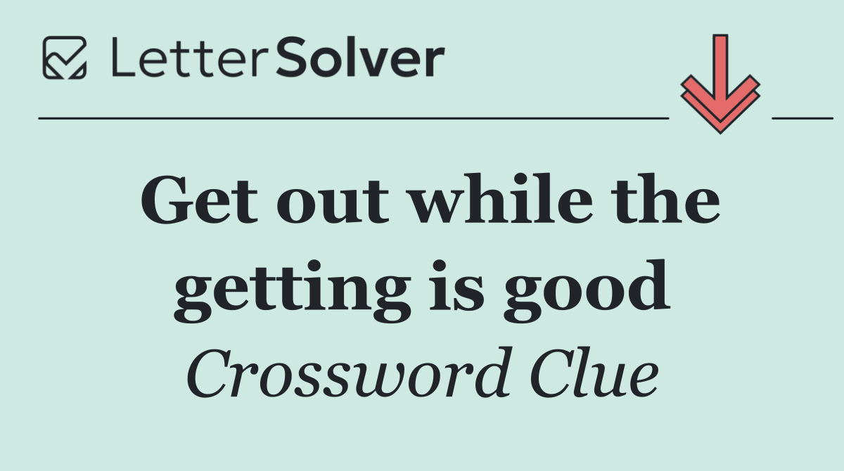 Get out while the getting is good
