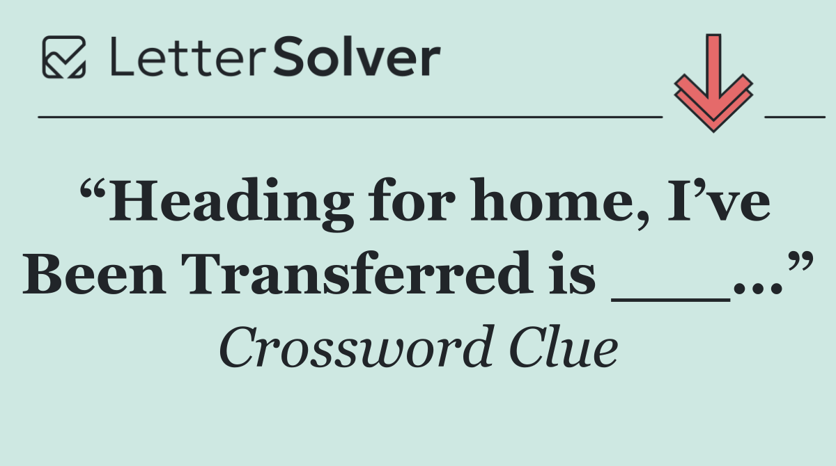 “Heading for home, I’ve Been Transferred is ___...”
