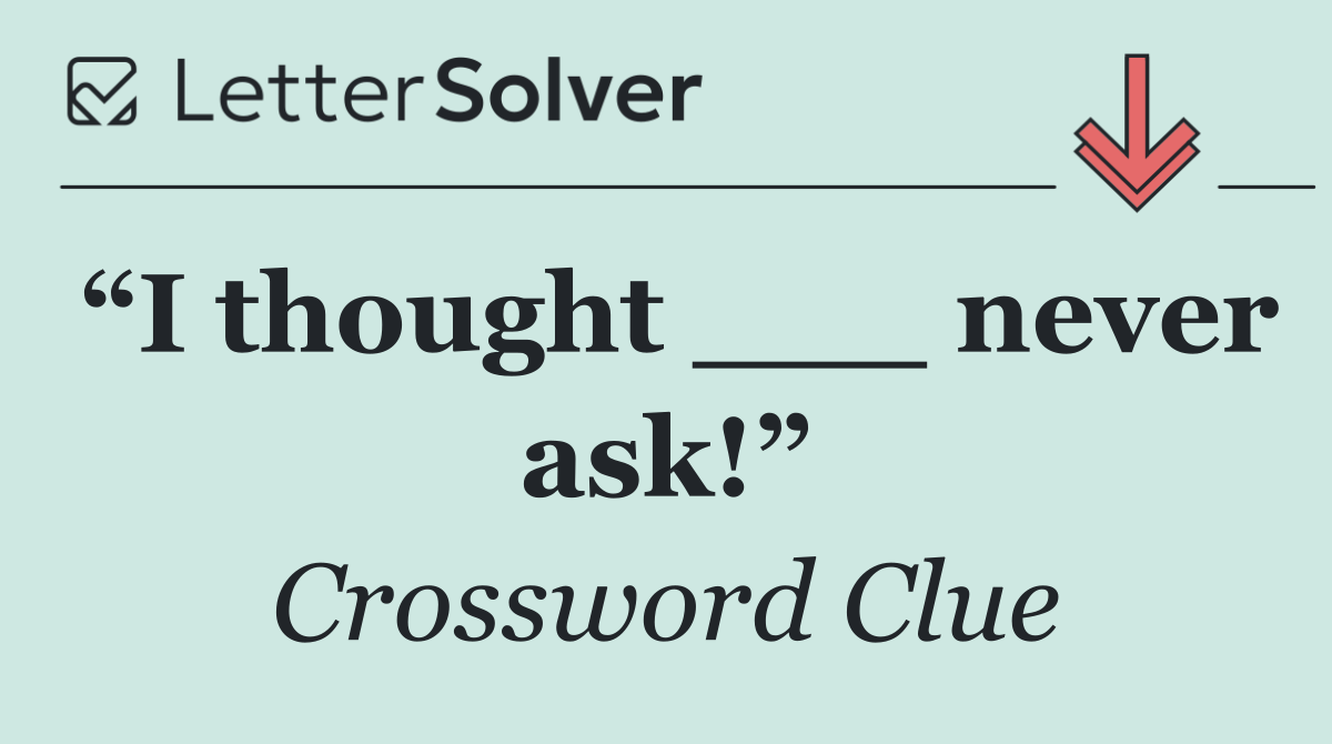 “I thought ___ never ask!”