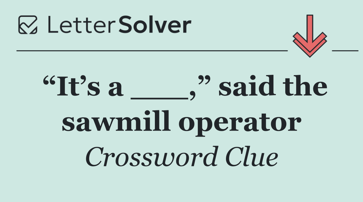 “It’s a ___,” said the sawmill operator