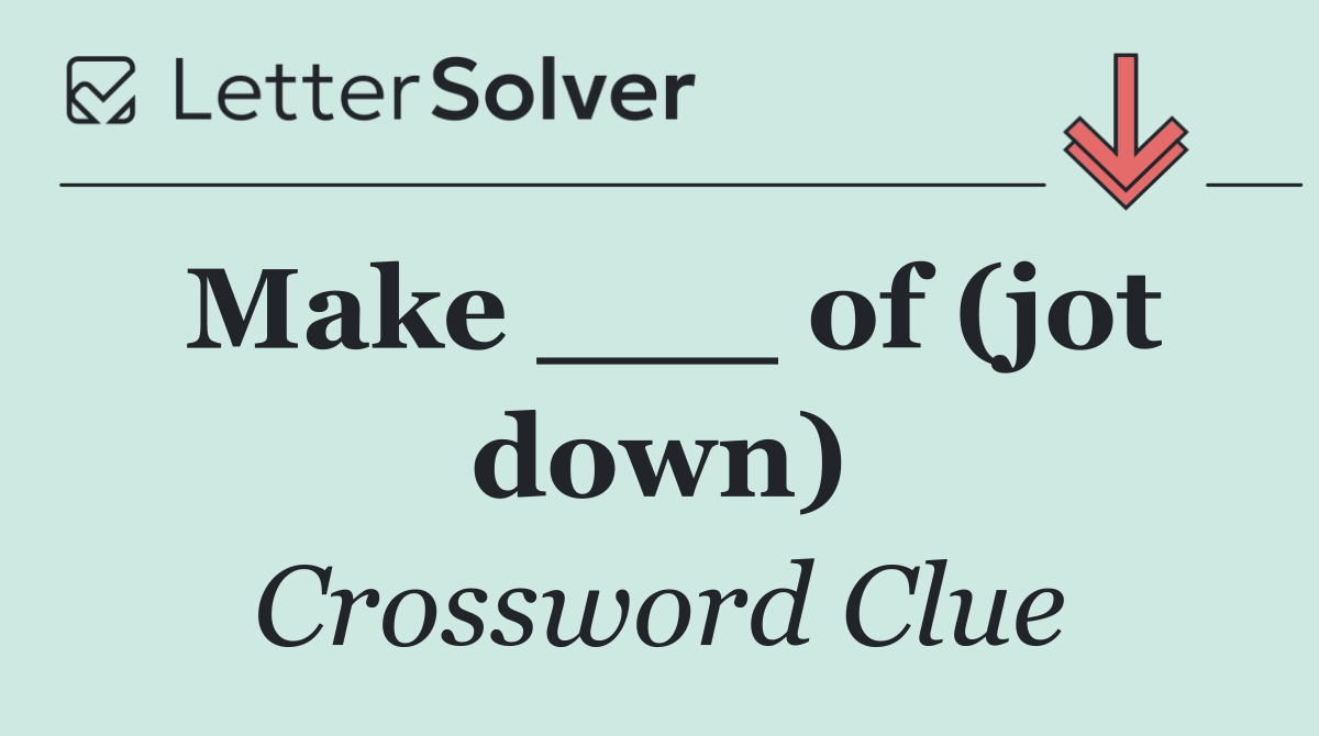 Make ___ of (jot down)
