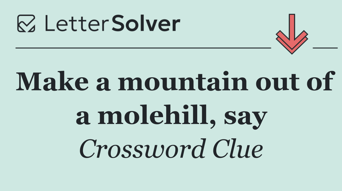 Make a mountain out of a molehill, say