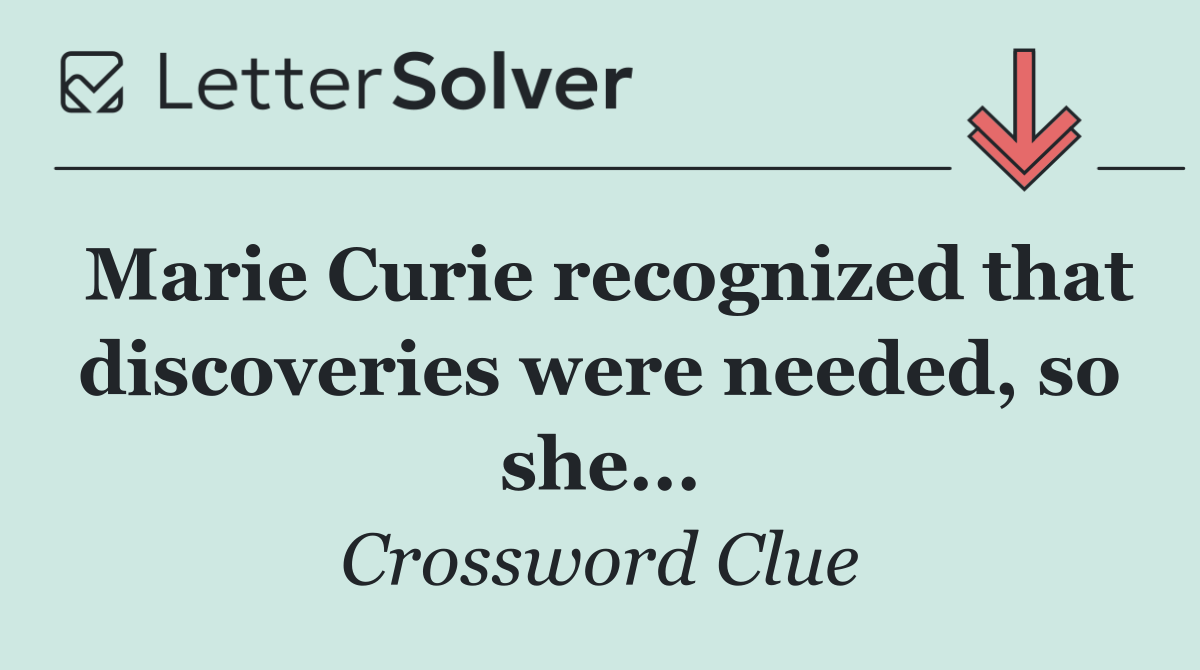 Marie Curie recognized that discoveries were needed, so she...