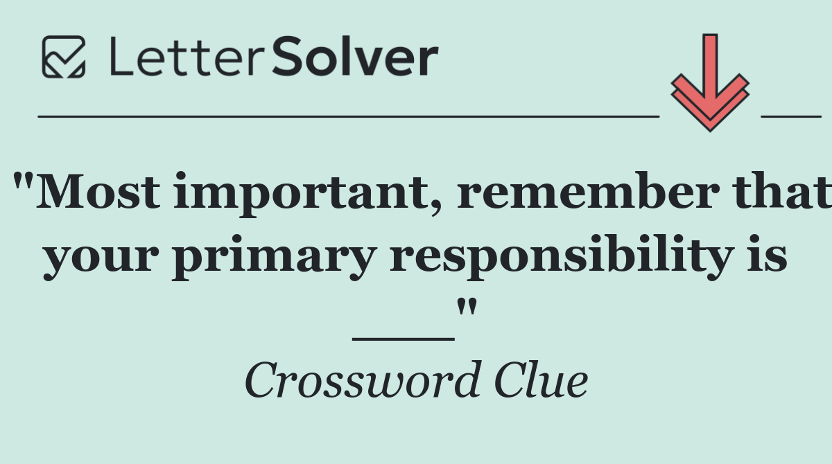 "Most important, remember that your primary responsibility is ___"