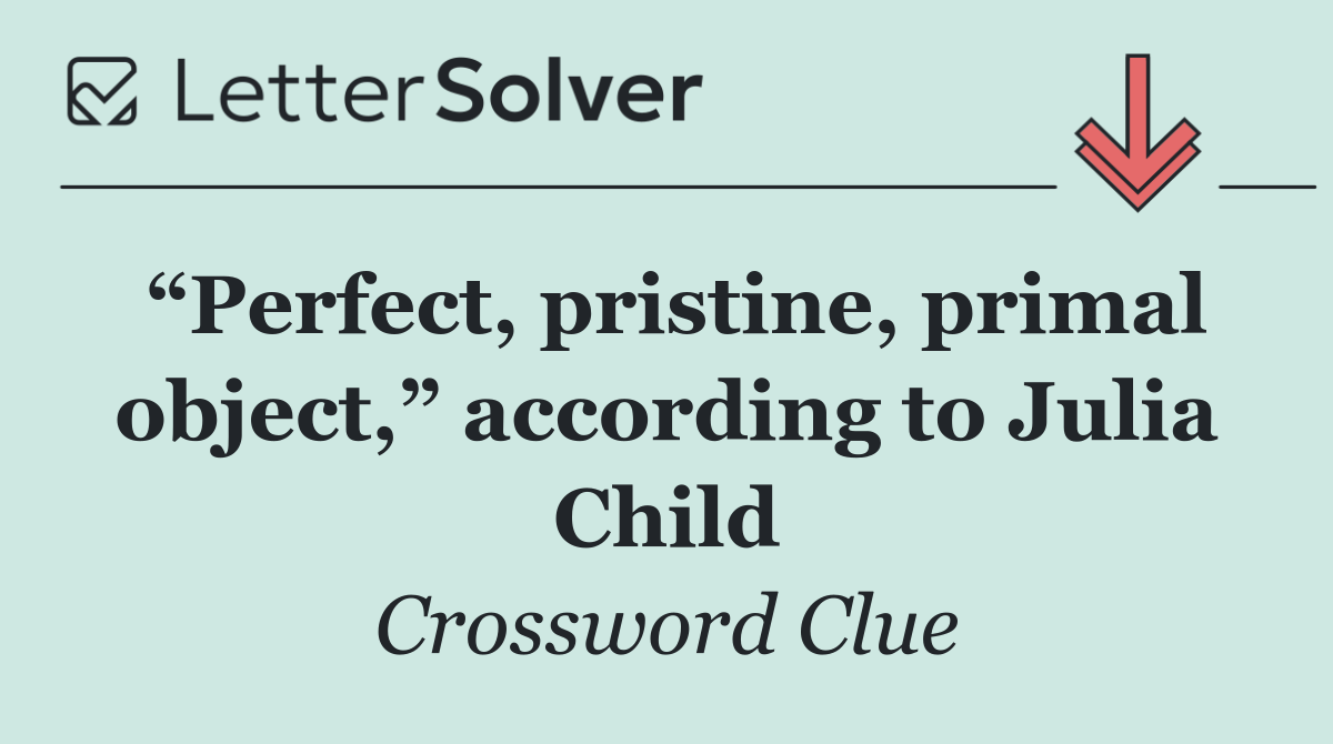 “Perfect, pristine, primal object,” according to Julia Child