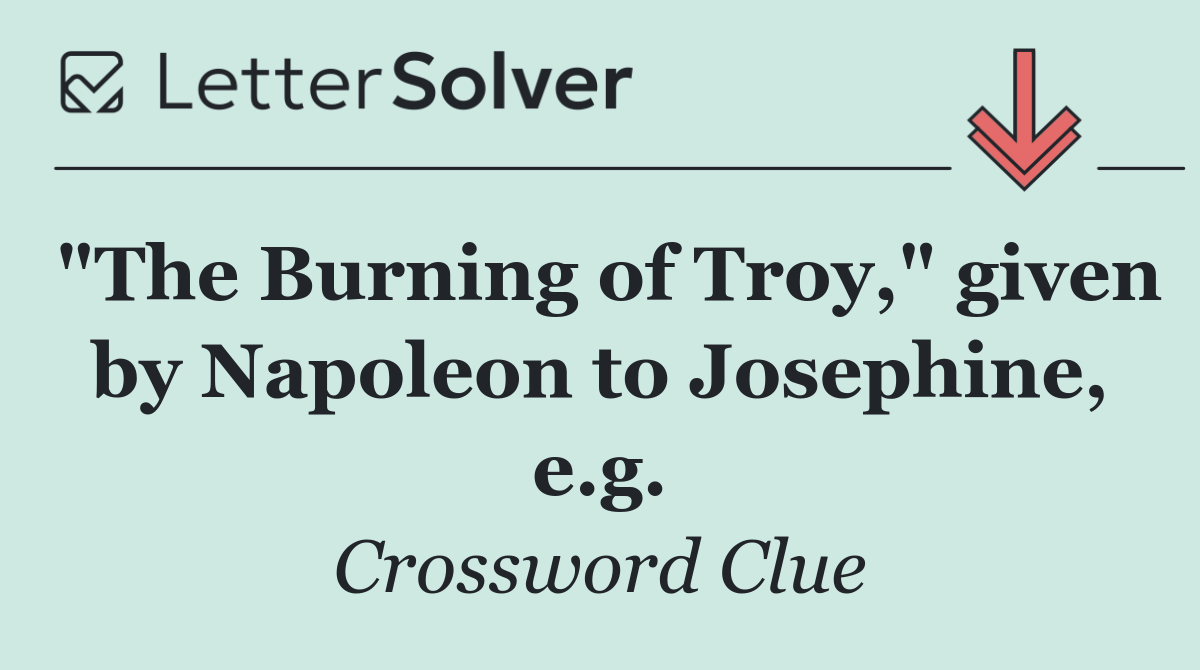 "The Burning of Troy," given by Napoleon to Josephine, e.g.