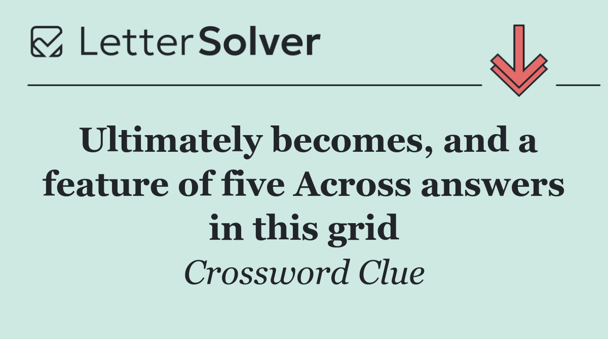 Ultimately becomes, and a feature of five Across answers in this grid