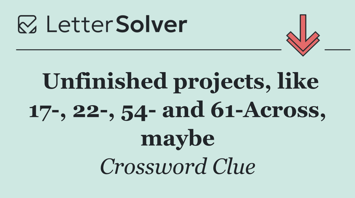 Unfinished projects, like 17 , 22 , 54  and 61 Across, maybe