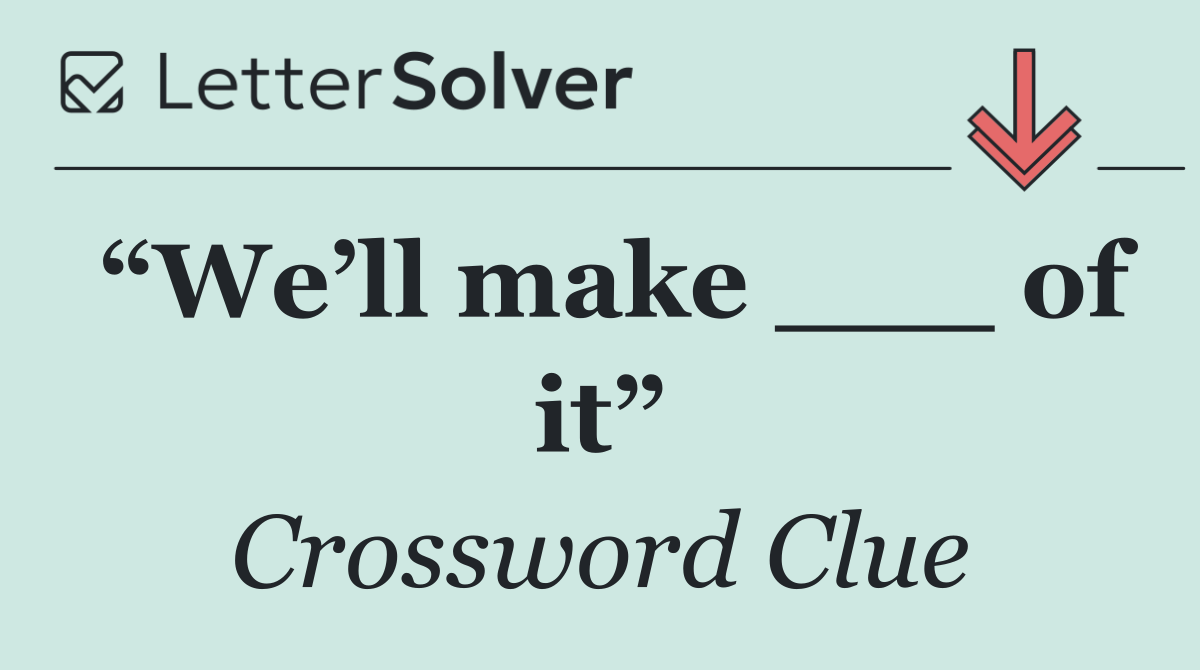 “We’ll make ___ of it”