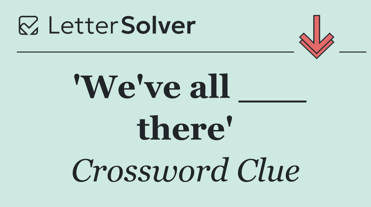 'We've all ___ there'