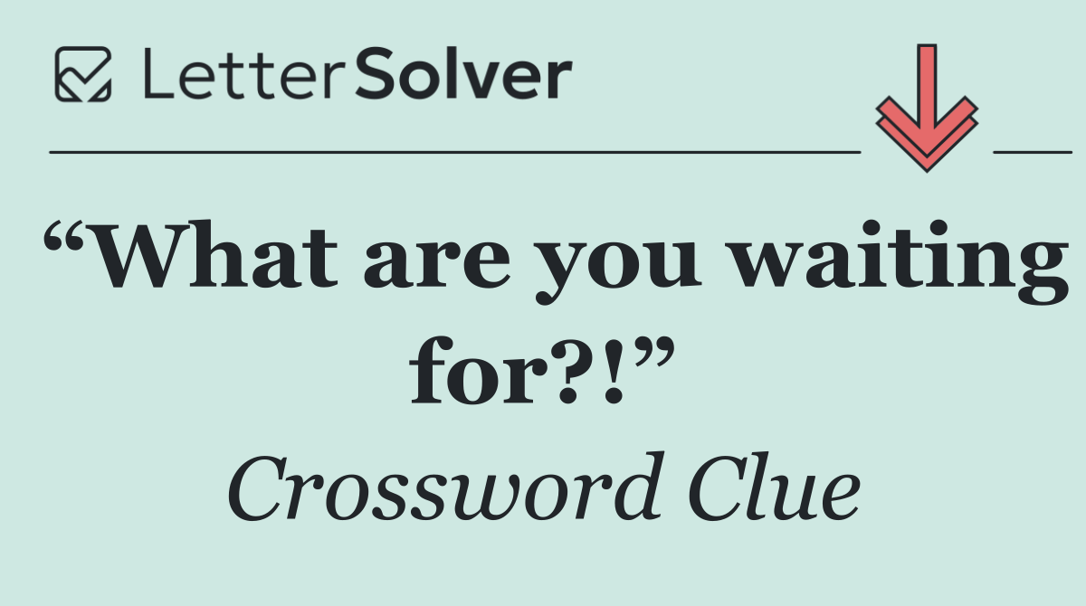 “What are you waiting for?!”