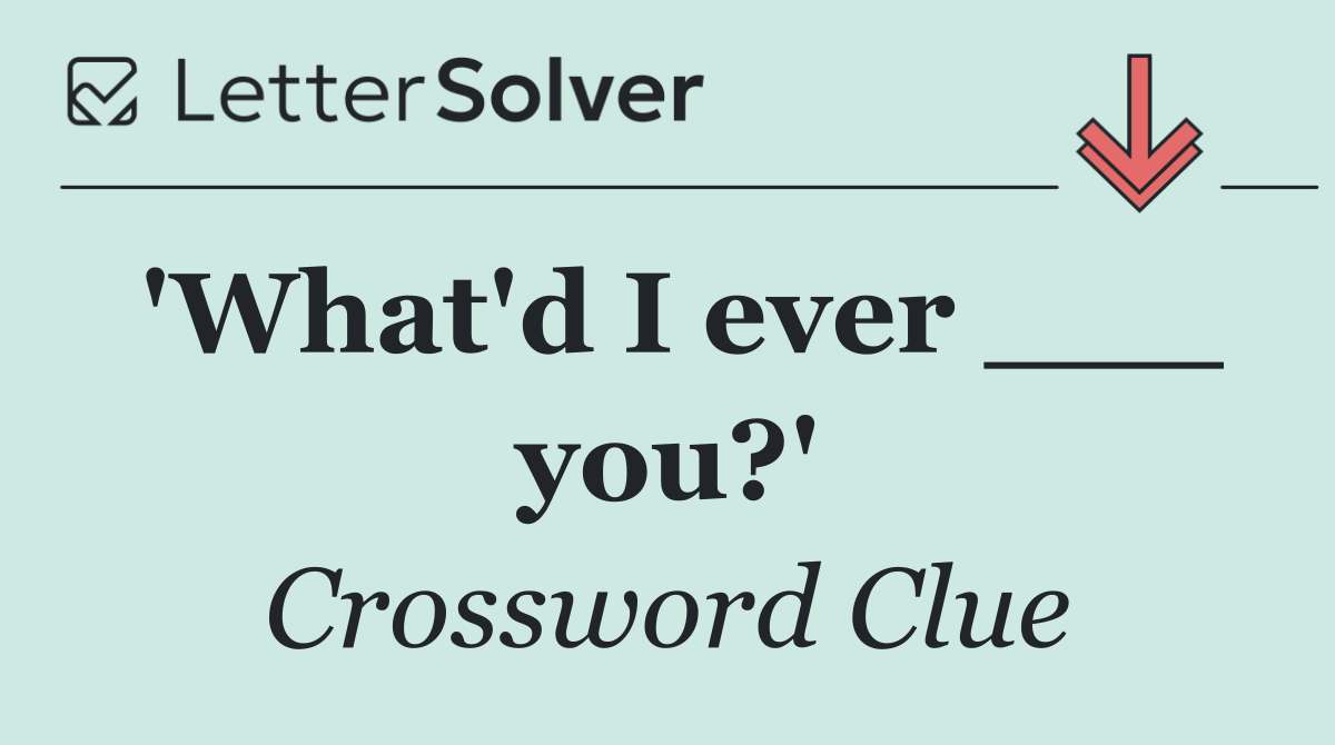 'What'd I ever ___ you?'