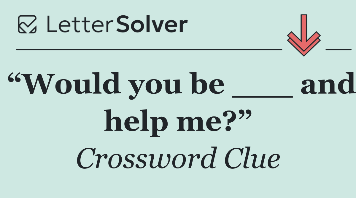 “Would you be ___ and help me?”