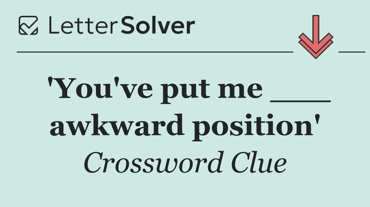 'You've put me ___ awkward position'