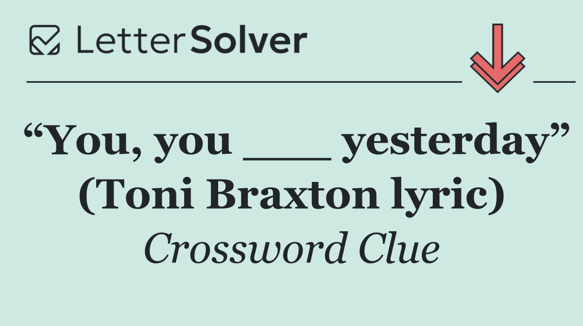 “You, you ___ yesterday” (Toni Braxton lyric)